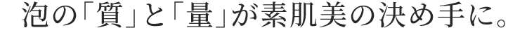 泡の「質」と「量」が素肌美の決め手に。
